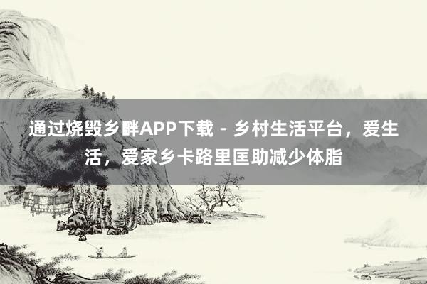 通过烧毁乡畔APP下载 - 乡村生活平台,爱生活,爱家乡卡路里匡助减少体脂
